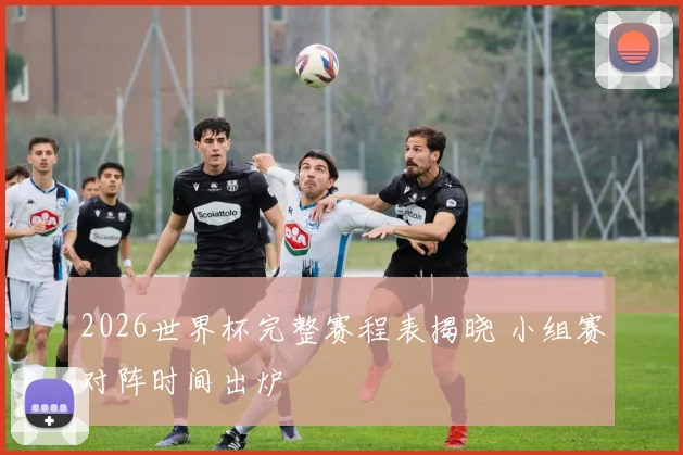 2026世界杯完整赛程表揭晓 小组赛对阵时间出炉