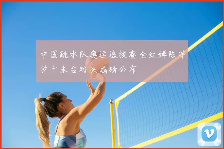 中国跳水队奥运选拔赛全红婵陈芋汐十米台对决成绩公布