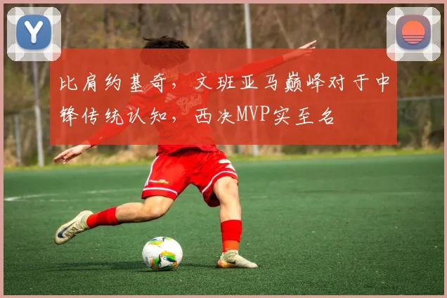 比肩约基奇，文班亚马巅峰对于中锋传统认知，西决MVP实至名