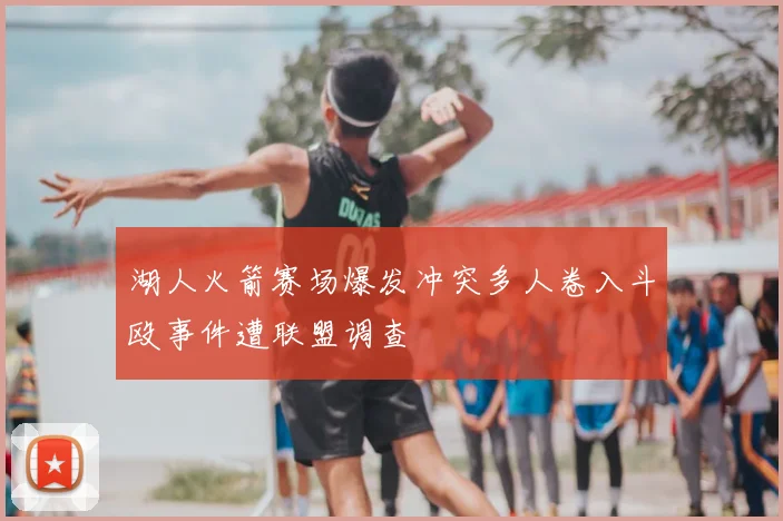 湖人火箭赛场爆发冲突多人卷入斗殴事件遭联盟调查