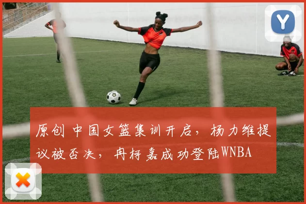 原创 中国女篮集训开启，杨力维提议被否决，冉柯嘉成功登陆WNBA