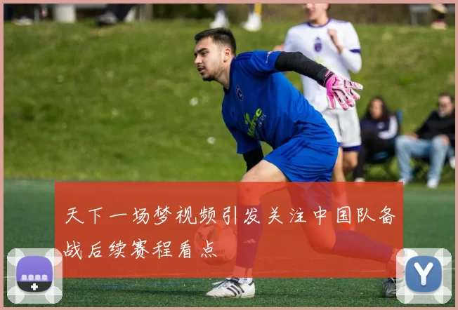 天下一场梦视频引发关注中国队备战后续赛程看点