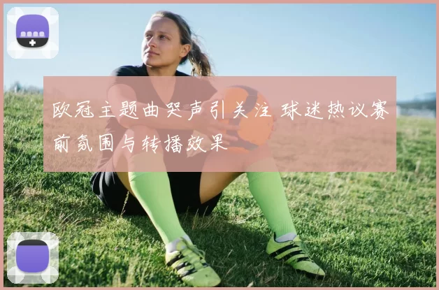 欧冠主题曲哭声引关注 球迷热议赛前氛围与转播效果