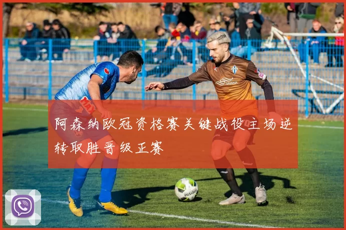 阿森纳欧冠资格赛关键战役主场逆转取胜晋级正赛