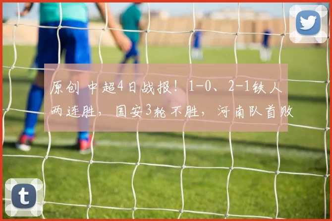 原创 中超4日战报！1-0、2-1铁人两连胜，国安3轮不胜，河南队首败，海牛首胜