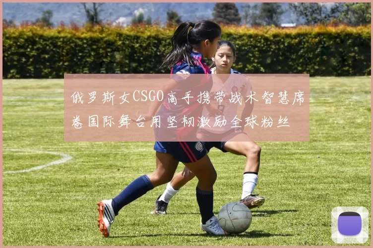 俄罗斯女CSGO高手携带战术智慧席卷国际舞台用坚韧激励全球粉丝