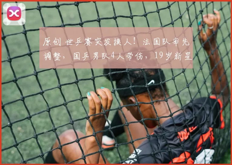 原创 世乒赛突发换人！法国队率先调整，国乒男队4人带伤，19岁新星待命救场