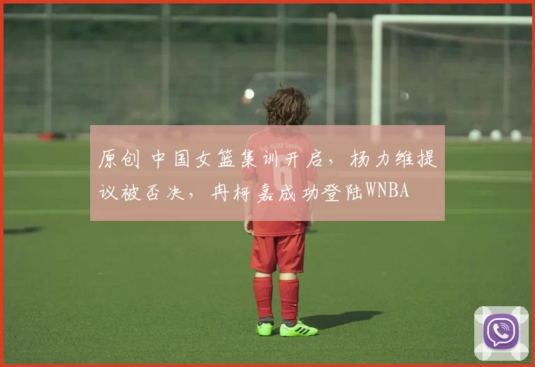 原创 中国女篮集训开启，杨力维提议被否决，冉柯嘉成功登陆WNBA