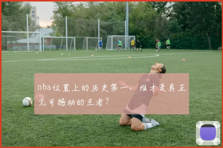 nba位置上的历史第一，谁才是真正无可撼动的王者？