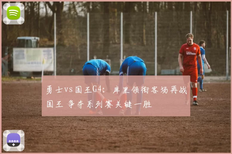 勇士vs国王G4：库里领衔客场再战国王 争夺系列赛关键一胜