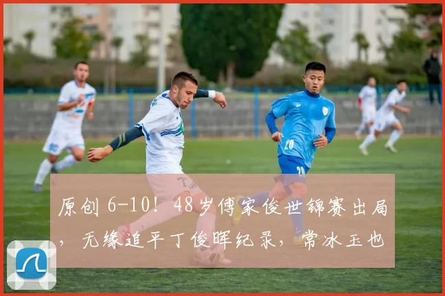 原创 6-10！48岁傅家俊世锦赛出局，无缘追平丁俊晖纪录，常冰玉也输了