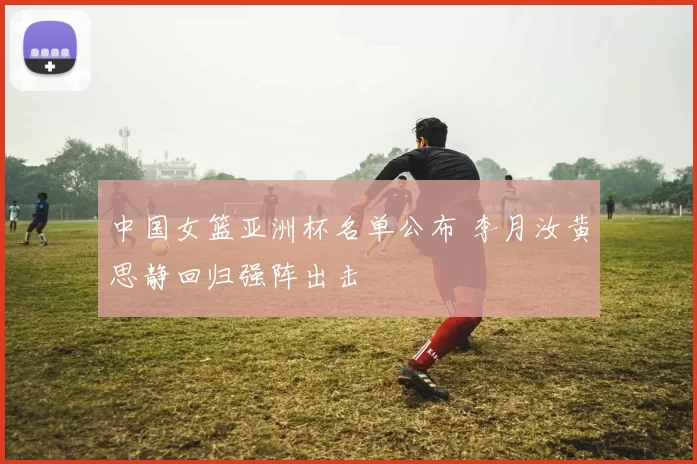 中国女篮亚洲杯名单公布 李月汝黄思静回归强阵出击