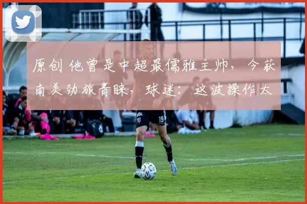 原创 他曾是中超最儒雅主帅，今获南美劲旅青睐，球迷：这波操作太意外！