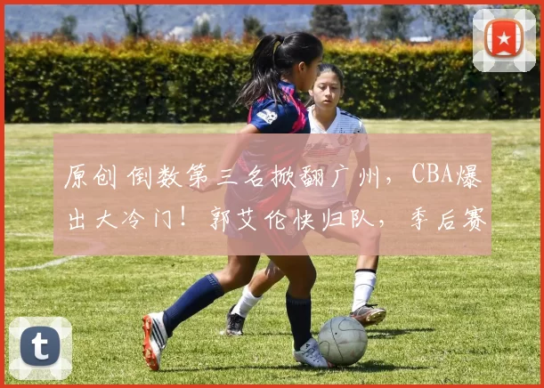 原创 倒数第三名掀翻广州，CBA爆出大冷门！郭艾伦快归队，季后赛之路全靠他