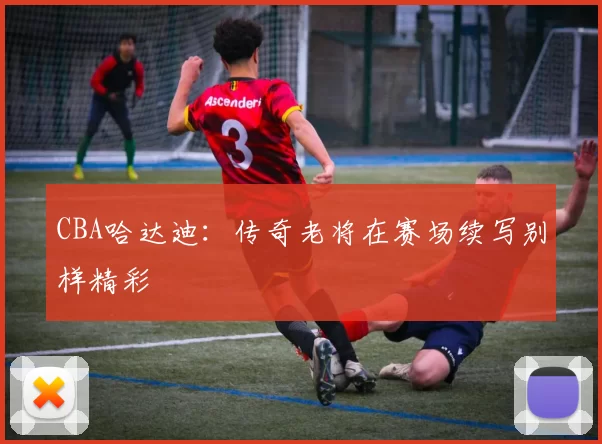 CBA哈达迪:传奇老将在赛场续写别样精彩