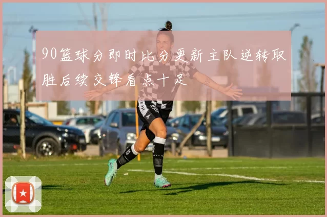 90篮球分即时比分更新主队逆转取胜后续交锋看点十足