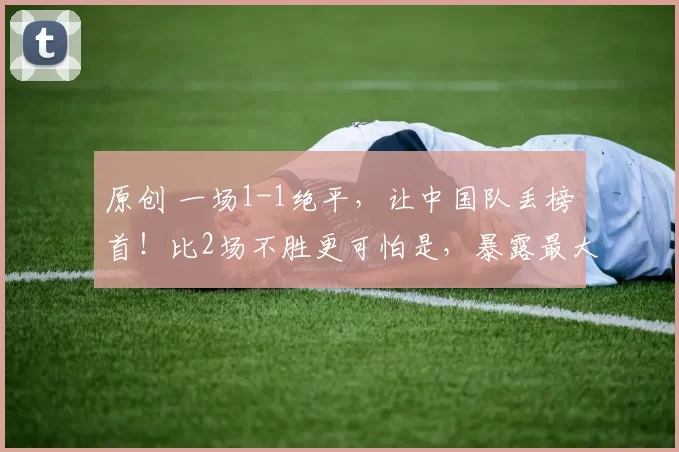 原创 一场1-1绝平，让中国队丢榜首！比2场不胜更可怕是，暴露最大短板