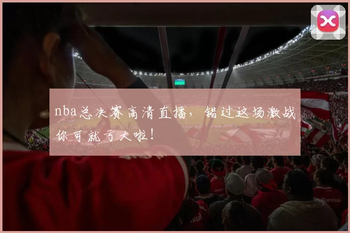 nba总决赛高清直播，错过这场激战你可就亏大啦！
