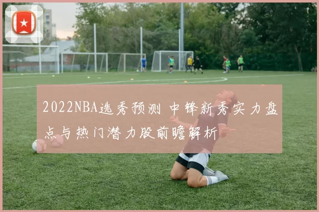 2022NBA选秀预测 中锋新秀实力盘点与热门潜力股前瞻解析