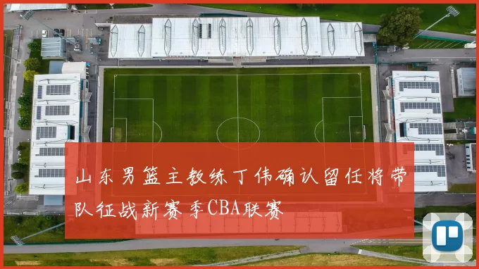 山东男篮主教练丁伟确认留任将带队征战新赛季CBA联赛