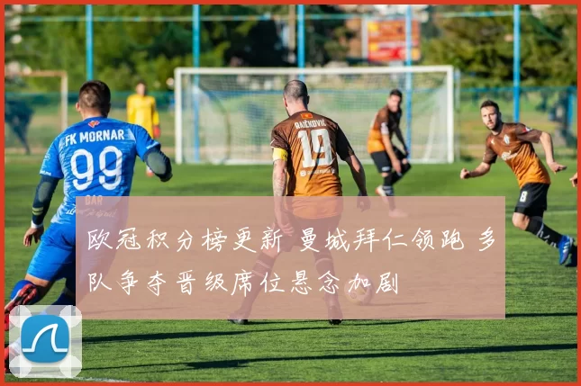 欧冠积分榜更新 曼城拜仁领跑 多队争夺晋级席位悬念加剧