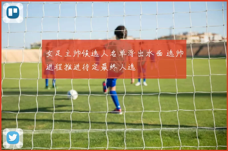 女足主帅候选人名单浮出水面 选帅进程推进待定最终人选