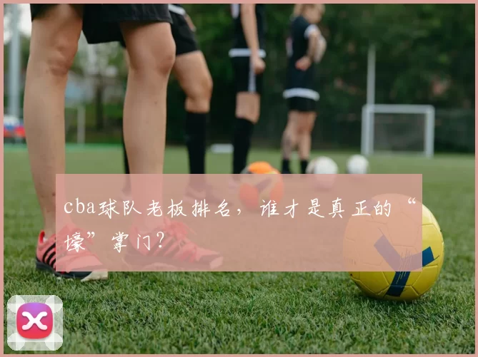 cba球队老板排名，谁才是真正的“壕”掌门？