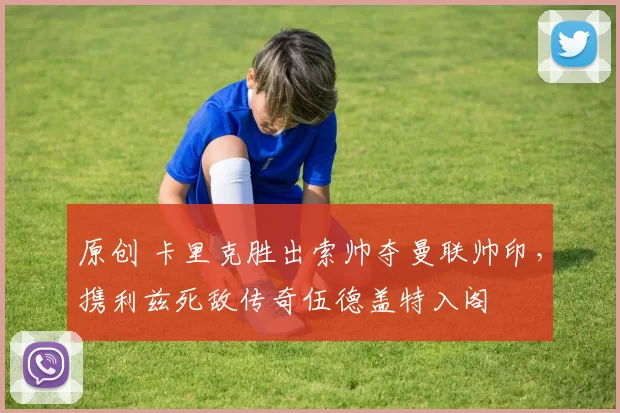 原创 卡里克胜出索帅夺曼联帅印，携利兹死敌传奇伍德盖特入阁