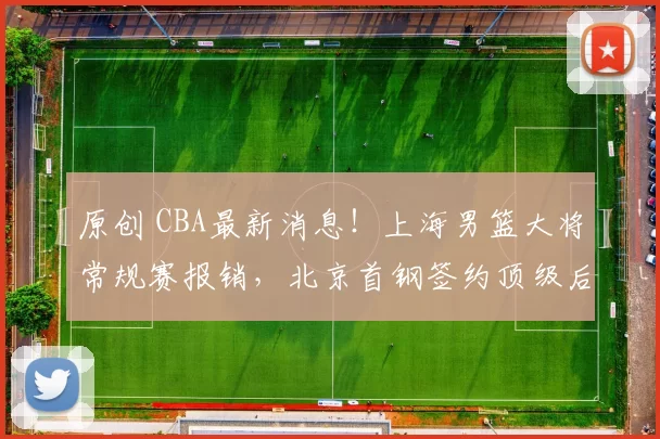 原创 CBA最新消息！上海男篮大将常规赛报销，北京首钢签约顶级后卫