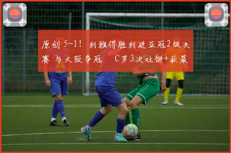 原创 5-1！利雅得胜利进亚冠2级决赛 与大阪争冠  C罗3次吐饼+获最低分