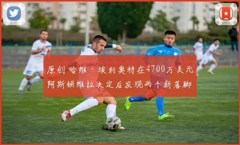 原创 哈维·埃利奥特在4700万美元阿斯顿维拉决定后发现两个新落脚点