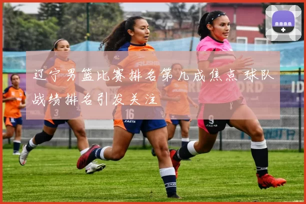 辽宁男篮比赛排名第几成焦点 球队战绩排名引发关注