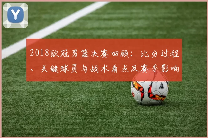 2018欧冠男篮决赛回顾：比分过程、关键球员与战术看点及赛季影响