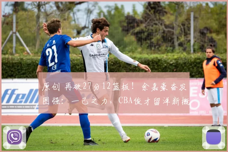 原创 再砍27分12篮板!余嘉豪奋发图强:一己之力,CBA俊才留洋新概念