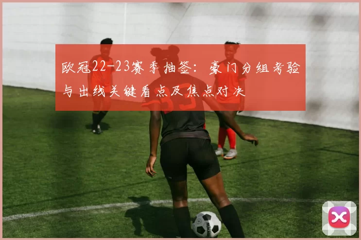 欧冠22-23赛季抽签：豪门分组考验与出线关键看点及焦点对决