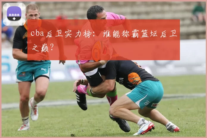 cba后卫实力榜：谁能称霸篮坛后卫之巅？