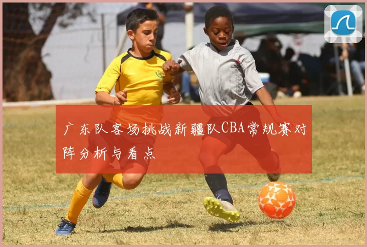 广东队客场挑战新疆队CBA常规赛对阵分析与看点