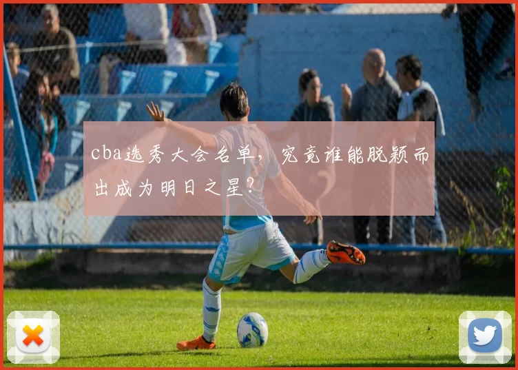 cba选秀大会名单，究竟谁能脱颖而出成为明日之星？