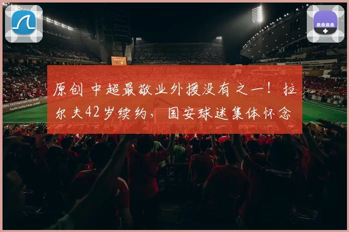 原创 中超最敬业外援没有之一！拉尔夫42岁续约，国安球迷集体怀念！