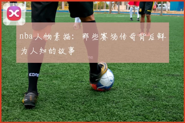 nba人物素描：那些赛场传奇背后鲜为人知的故事