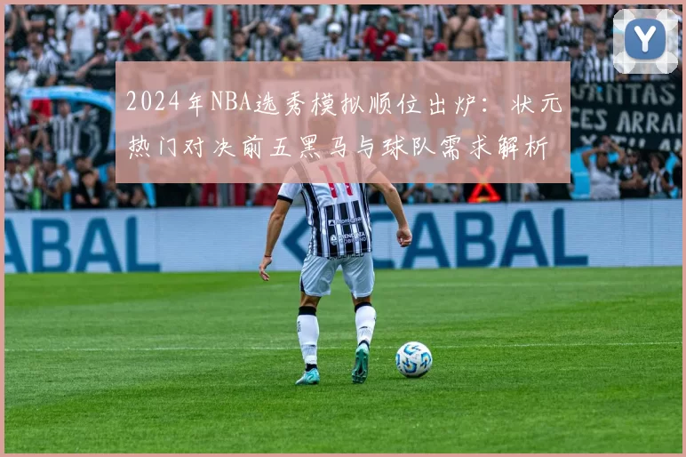 2024年NBA选秀模拟顺位出炉:状元热门对决前五黑马与球队需求解析