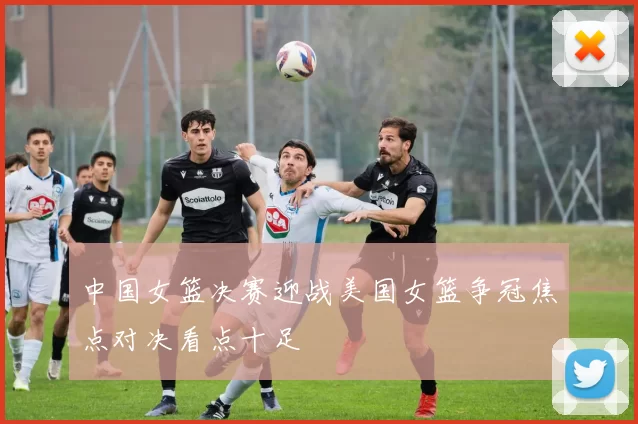 中国女篮决赛迎战美国女篮争冠焦点对决看点十足