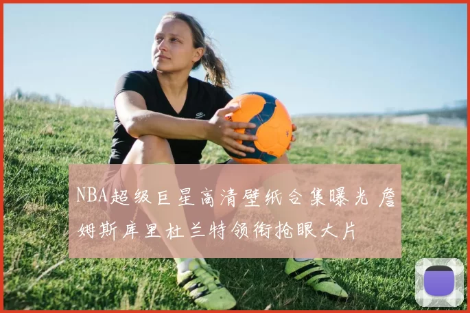 NBA超级巨星高清壁纸合集曝光 詹姆斯库里杜兰特领衔抢眼大片