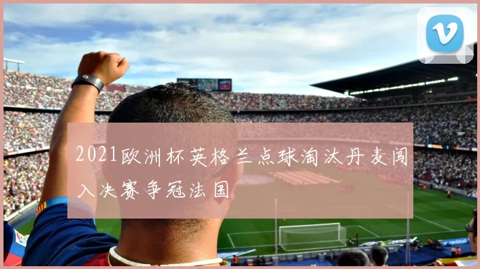 2021欧洲杯英格兰点球淘汰丹麦闯入决赛争冠法国