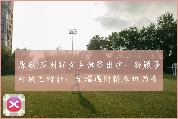 原创 亚洲杯女乒抽签出炉，孙颖莎对战巴特拉，陈熠遇到桥本帆乃香