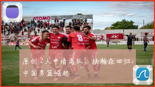 原创 2人申请离队！杨瀚森回归，中国男篮崛起
