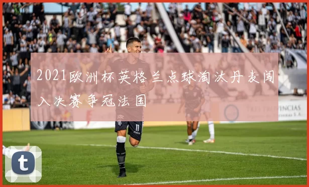 2021欧洲杯英格兰点球淘汰丹麦闯入决赛争冠法国