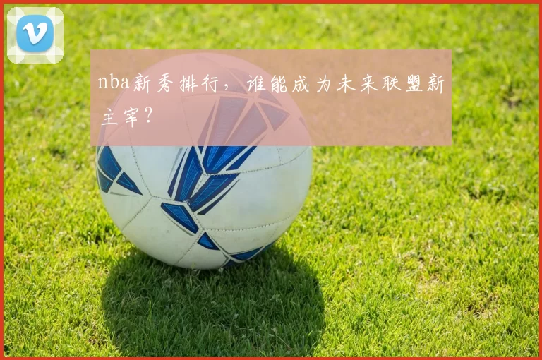 nba新秀排行，谁能成为未来联盟新主宰？
