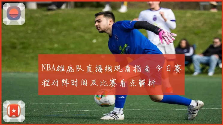 NBA雄鹿队直播线观看指南 今日赛程对阵时间及比赛看点解析