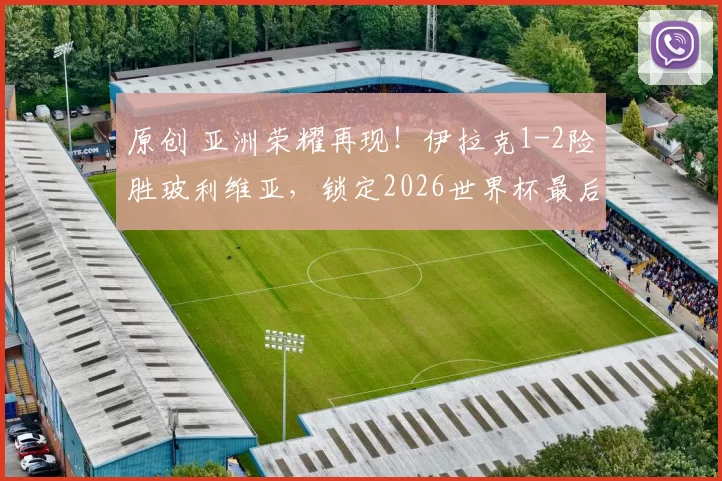 原创 亚洲荣耀再现！伊拉克1-2险胜玻利维亚，锁定2026世界杯最后席位